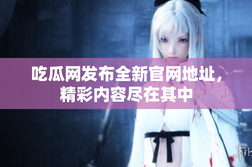 吃瓜网发布全新官网地址，精彩内容尽在其中