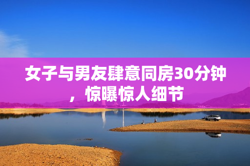 女子与男友肆意同房30分钟，惊曝惊人细节