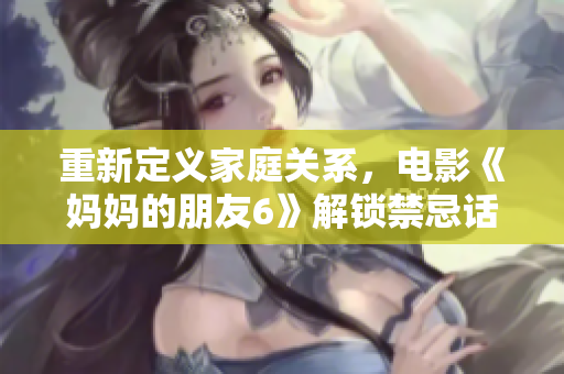 重新定义家庭关系，电影《妈妈的朋友6》解锁禁忌话题