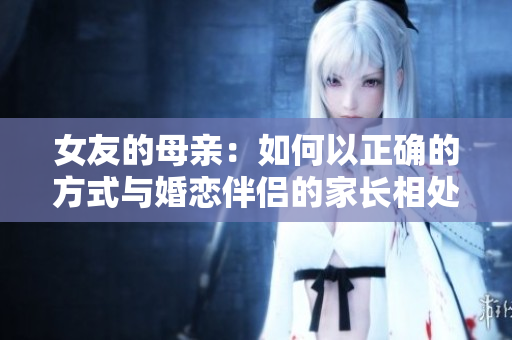 女友的母亲：如何以正确的方式与婚恋伴侣的家长相处？