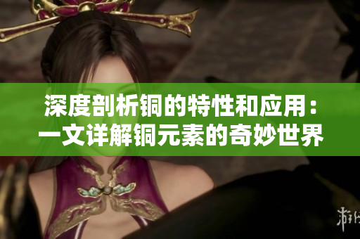 深度剖析铜的特性和应用：一文详解铜元素的奇妙世界