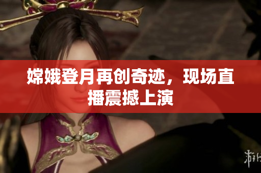 嫦娥登月再创奇迹，现场直播震撼上演