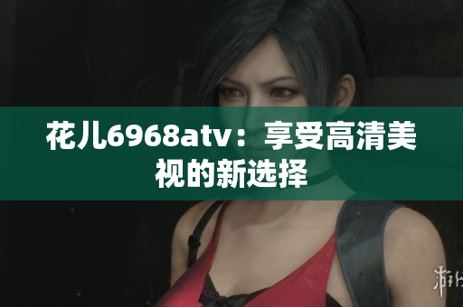 花儿6968atv：享受高清美视的新选择
