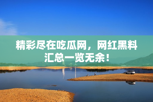 精彩尽在吃瓜网，网红黑料汇总一览无余！