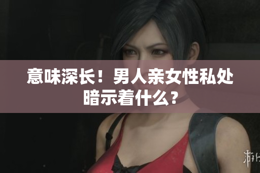 意味深长！男人亲女性私处暗示着什么？