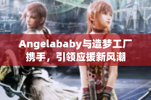Angelababy与造梦工厂携手，引领应援新风潮