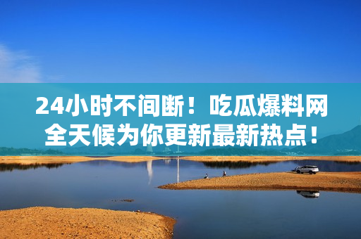 24小时不间断！吃瓜爆料网全天候为你更新最新热点！