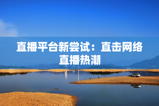 直播平台新尝试：直击网络直播热潮