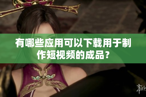有哪些应用可以下载用于制作短视频的成品？