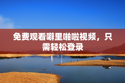 免费观看噼里啪啦视频，只需轻松登录