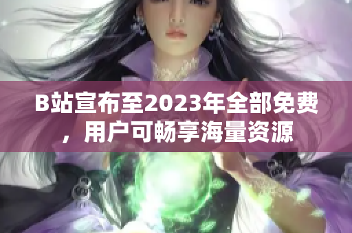 B站宣布至2023年全部免费，用户可畅享海量资源