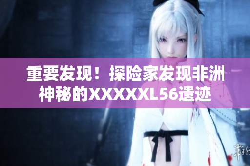 重要发现！探险家发现非洲神秘的XXXXXL56遗迹