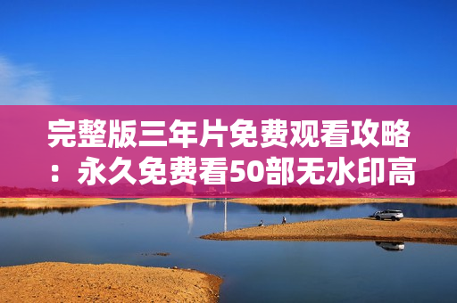 完整版三年片免费观看攻略：永久免费看50部无水印高清片！