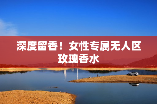 深度留香！女性专属无人区玫瑰香水