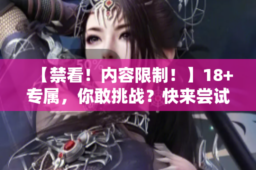 【禁看！内容限制！】18+专属，你敢挑战？快来尝试吧！