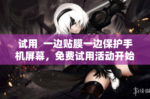 试用  一边贴膜一边保护手机屏幕，免费试用活动开始了！