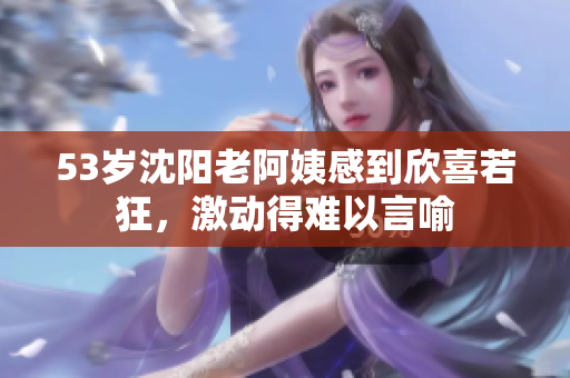 53岁沈阳老阿姨感到欣喜若狂，激动得难以言喻