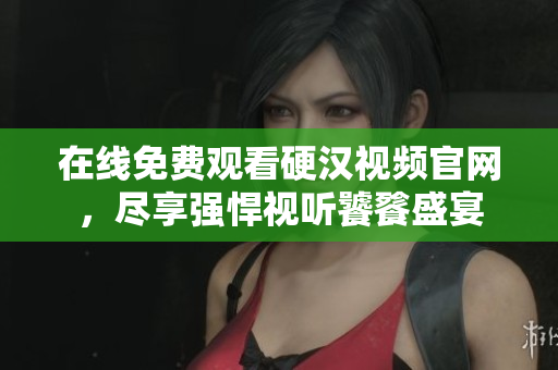 在线免费观看硬汉视频官网，尽享强悍视听饕餮盛宴