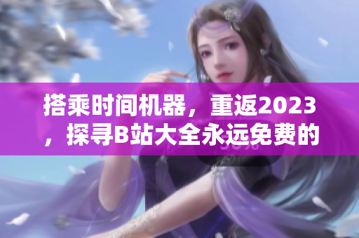 搭乘时间机器，重返2023，探寻B站大全永远免费的入口