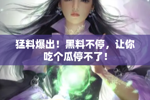 猛料爆出！黑料不停，让你吃个瓜停不了！