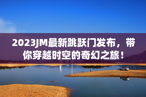 2023JM最新跳跃门发布，带你穿越时空的奇幻之旅！