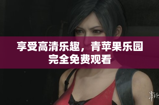 享受高清乐趣，青苹果乐园完全免费观看