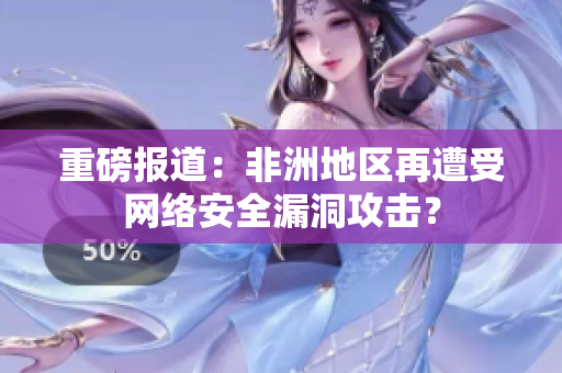 重磅报道：非洲地区再遭受网络安全漏洞攻击？