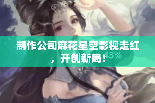 制作公司麻花星空影视走红，开创新局！
