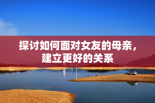 探讨如何面对女友的母亲，建立更好的关系