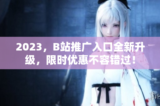 2023，B站推广入口全新升级，限时优惠不容错过！