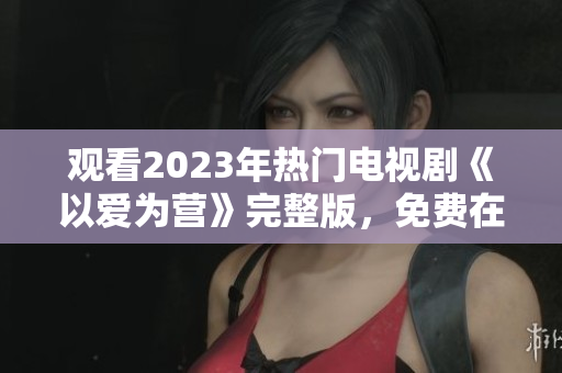 观看2023年热门电视剧《以爱为营》完整版，免费在线啦！