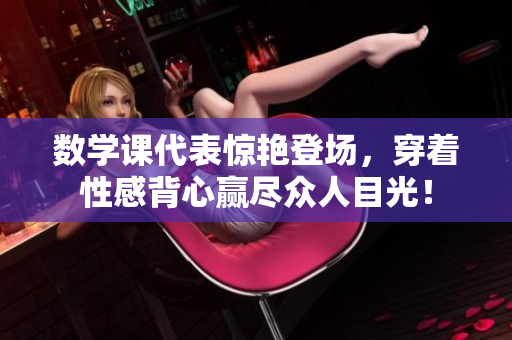 数学课代表惊艳登场，穿着性感背心赢尽众人目光！