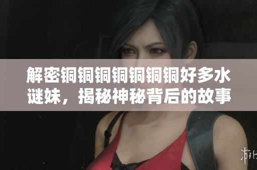 解密铜铜铜铜铜铜铜好多水谜妹，揭秘神秘背后的故事
