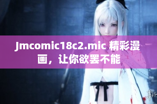 Jmcomic18c2.mic 精彩漫画，让你欲罢不能