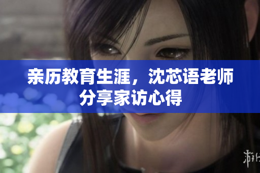 亲历教育生涯，沈芯语老师分享家访心得