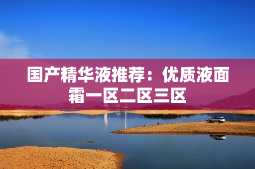 国产精华液推荐：优质液面霜一区二区三区