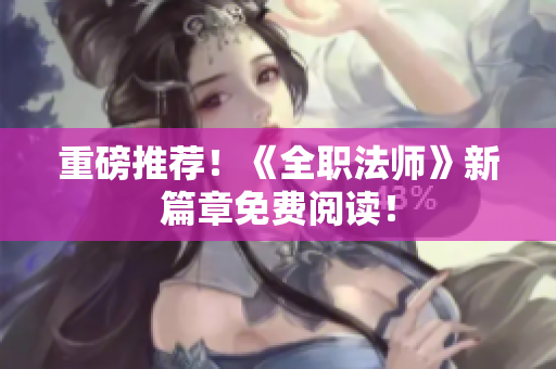 重磅推荐！《全职法师》新篇章免费阅读！