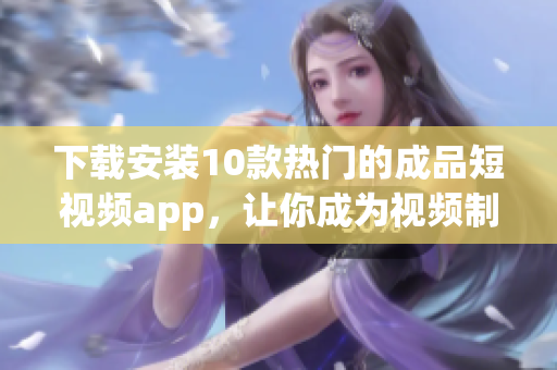 下载安装10款热门的成品短视频app，让你成为视频制作的高手