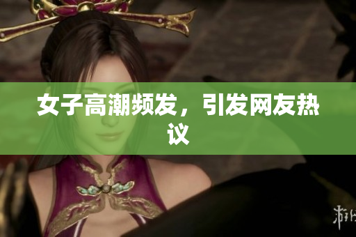 女子高潮频发，引发网友热议