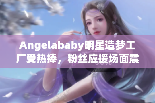 Angelababy明星造梦工厂受热捧，粉丝应援场面震撼