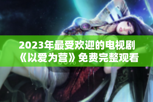 2023年最受欢迎的电视剧《以爱为营》免费完整观看