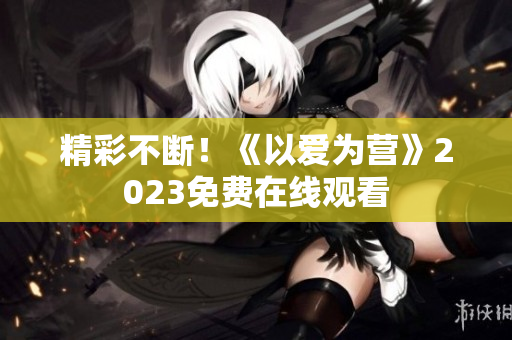精彩不断！《以爱为营》2023免费在线观看