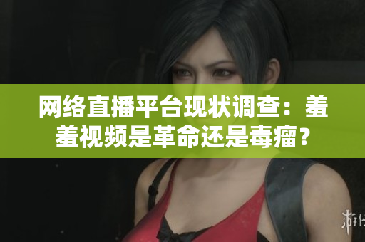 网络直播平台现状调查：羞羞视频是革命还是毒瘤？