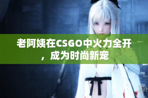 老阿姨在CSGO中火力全开，成为时尚新宠