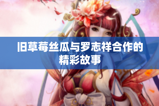 旧草莓丝瓜与罗志祥合作的精彩故事