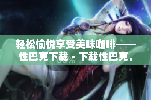 轻松愉悦享受美味咖啡——性巴克下载 - 下载性巴克，轻松享受咖啡香