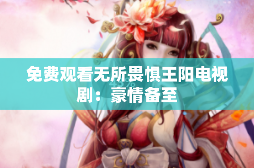免费观看无所畏惧王阳电视剧：豪情备至