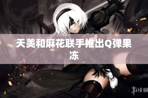 天美和麻花联手推出Q弹果冻