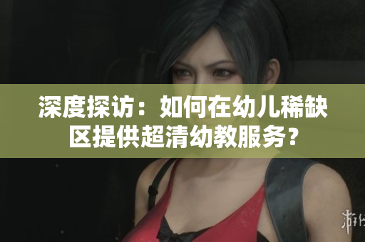 深度探访：如何在幼儿稀缺区提供超清幼教服务？