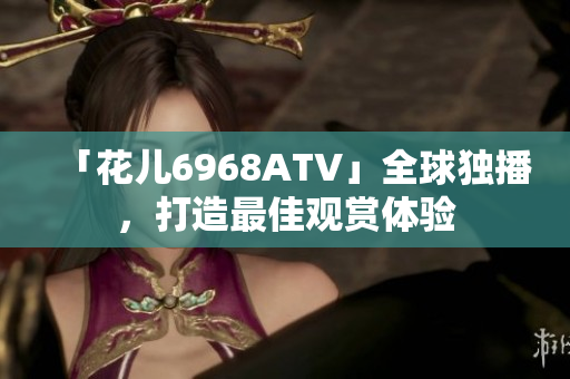 「花儿6968ATV」全球独播，打造最佳观赏体验